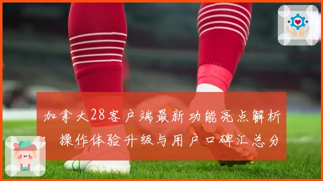 加拿大28客户端最新功能亮点解析:操作体验升级与用户口碑汇总分析