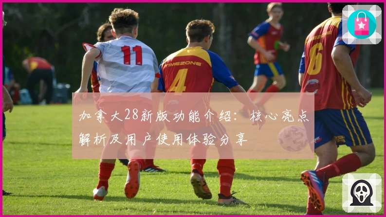 加拿大28新版功能介绍：核心亮点解析及用户使用体验分享